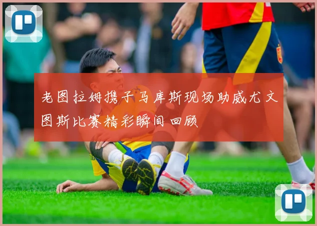 老图拉姆携子马库斯现场助威尤文图斯比赛精彩瞬间回顾