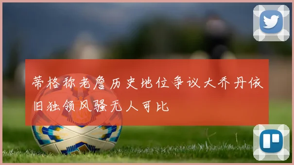 蒂格称老詹历史地位争议大乔丹依旧独领风骚无人可比