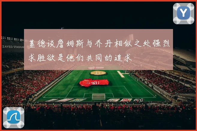 基德谈詹姆斯与乔丹相似之处强烈求胜欲是他们共同的追求
