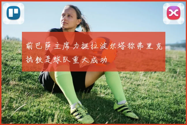 前巴萨主席力挺拉波尔塔称弗里克执教是球队重大成功