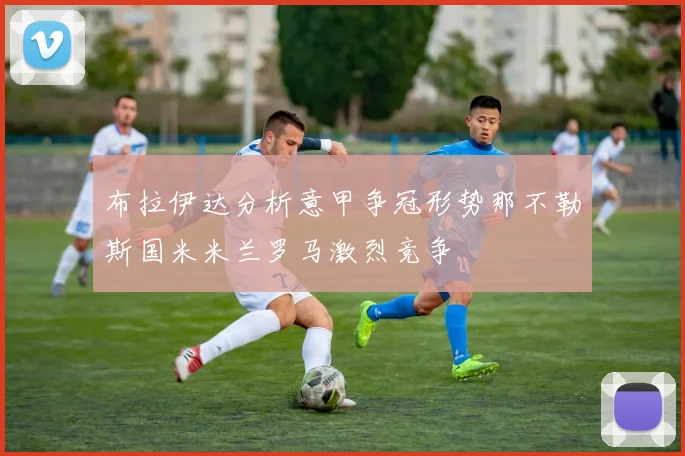 布拉伊达分析意甲争冠形势那不勒斯国米米兰罗马激烈竞争