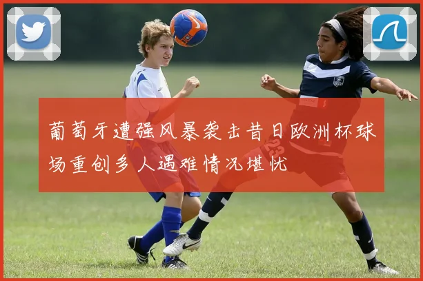 葡萄牙遭强风暴袭击昔日欧洲杯球场重创多人遇难情况堪忧