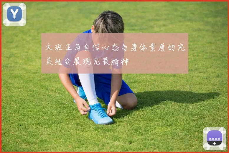 文班亚马自信心态与身体素质的完美结合展现无畏精神