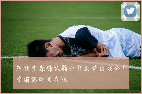 阿特金森确认骑士首发将出战公牛季前赛时间有限