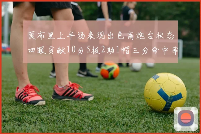 莫布里上半场表现出色高炮台状态回暖贡献10分5板2助1帽三分命中率高达66