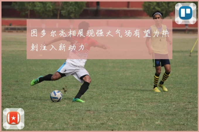 图多尔亮相展现强大气场有望为热刺注入新动力