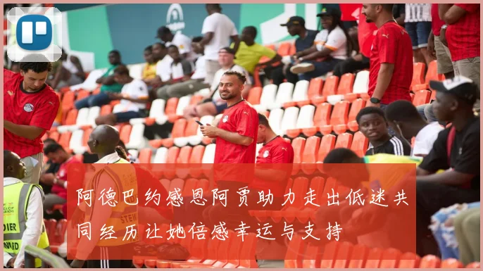 阿德巴约感恩阿贾助力走出低迷共同经历让她倍感幸运与支持