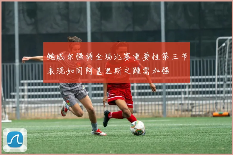 鲍威尔强调全场比赛重要性第三节表现如同阿基里斯之踵需加强