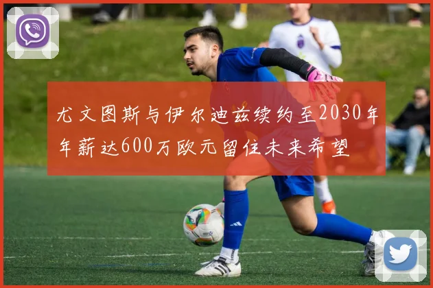 尤文图斯与伊尔迪兹续约至2030年年薪达600万欧元留住未来希望