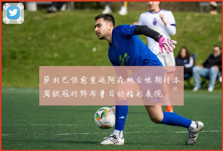 萨利巴伤愈重返阿森纳合练期待本周欧冠对阵布鲁日的精彩表现