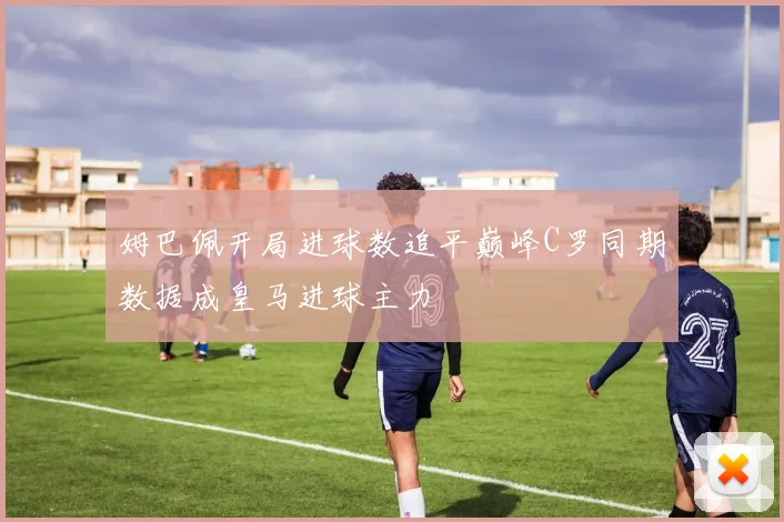 姆巴佩开局进球数追平巅峰C罗同期数据成皇马进球主力
