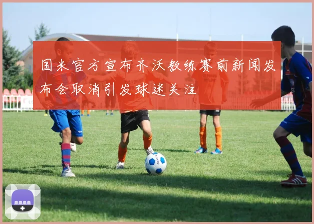 国米官方宣布齐沃教练赛前新闻发布会取消引发球迷关注