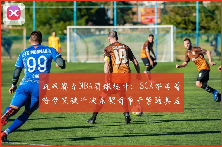 近两赛季NBA罚球统计：SGA字母哥哈登突破千次东契奇华子紧随其后