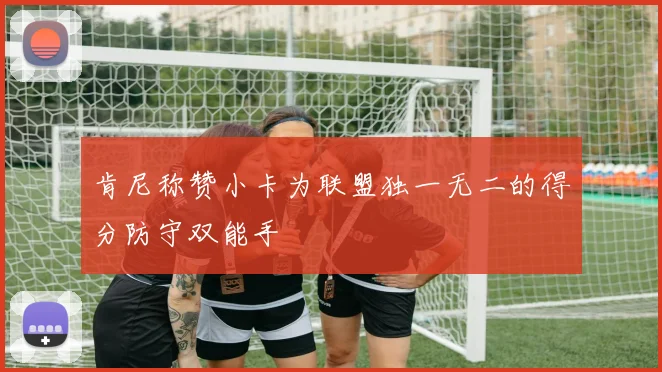 肯尼称赞小卡为联盟独一无二的得分防守双能手