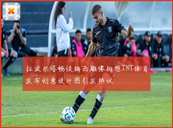 拉波尔塔畅谈梅西雕像构想TNT体育发布创意设计图引发热议