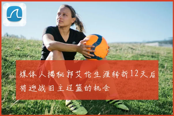 媒体人揭秘郭艾伦生涯转折12天后将迎战旧主辽篮的机会