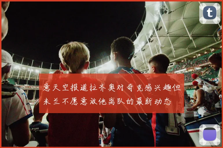 意天空报道拉齐奥对奇克感兴趣但米兰不愿意放他离队的最新动态