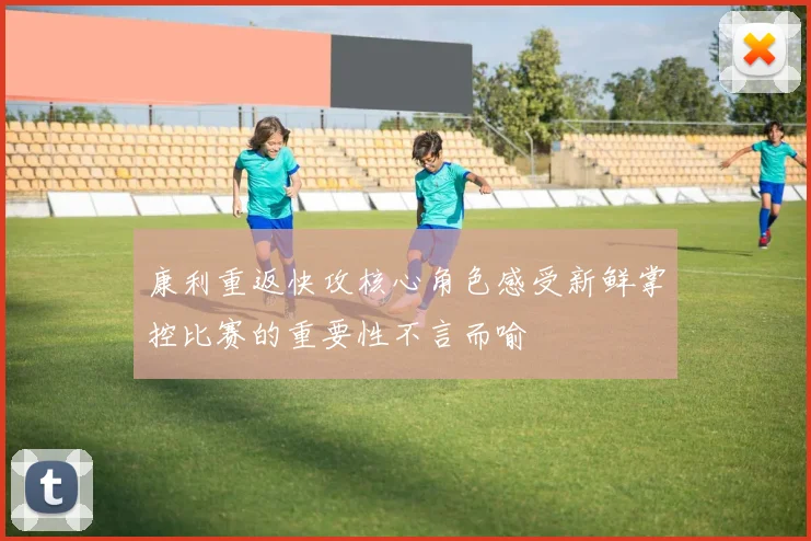 康利重返快攻核心角色感受新鲜掌控比赛的重要性不言而喻