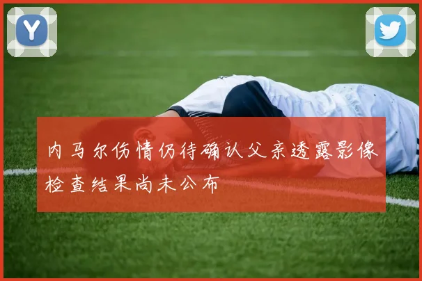 内马尔伤情仍待确认父亲透露影像检查结果尚未公布
