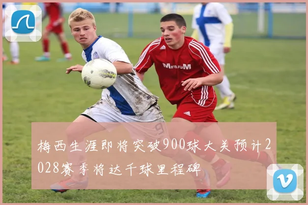 梅西生涯即将突破900球大关预计2028赛季将达千球里程碑