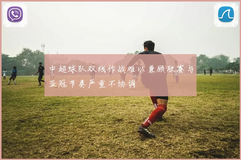 中超球队双线作战难以兼顾联赛与亚冠节奏严重不协调