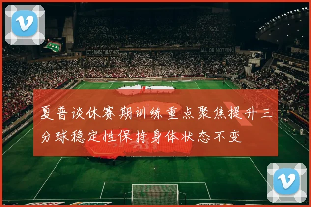 夏普谈休赛期训练重点聚焦提升三分球稳定性保持身体状态不变