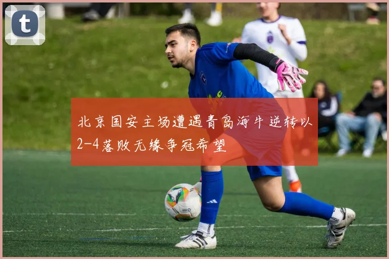 北京国安主场遭遇青岛海牛逆转以2-4落败无缘争冠希望