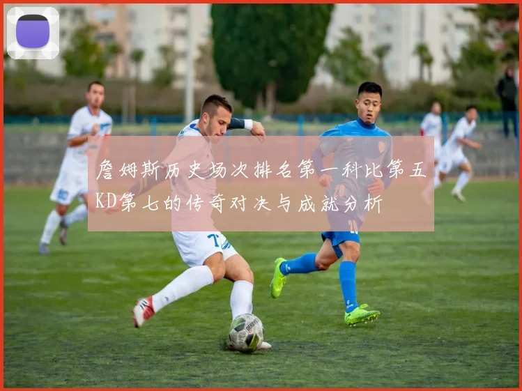 詹姆斯历史场次排名第一科比第五KD第七的传奇对决与成就分析