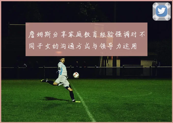 詹姆斯分享家庭教育经验强调对不同子女的沟通方式与领导力运用