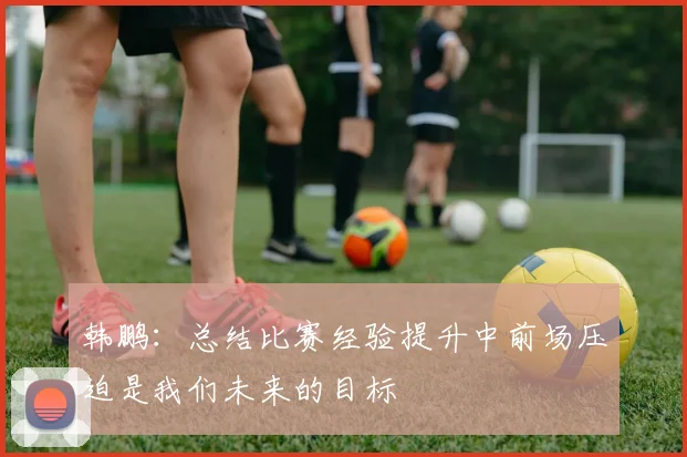 韩鹏：总结比赛经验提升中前场压迫是我们未来的目标