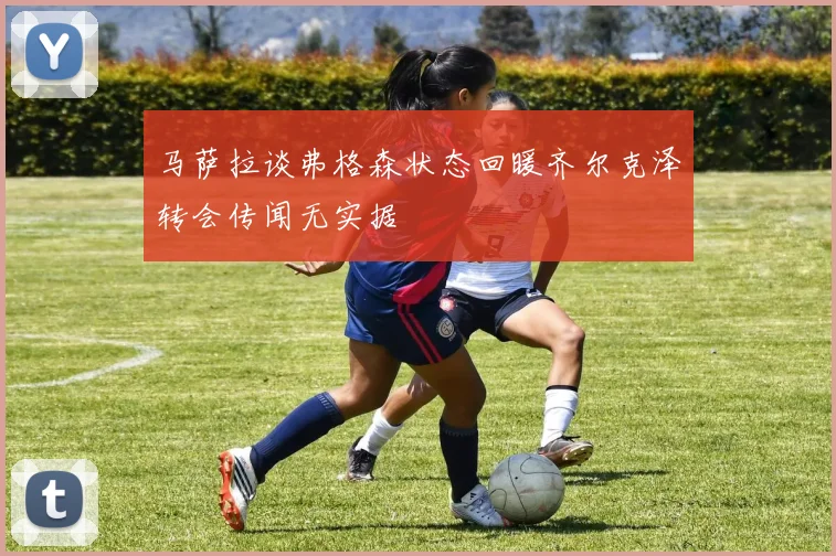 马萨拉谈弗格森状态回暖齐尔克泽转会传闻无实据