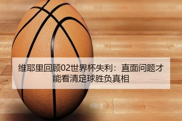 维耶里回顾02世界杯失利：直面问题才能看清足球胜负真相 | kaiyun